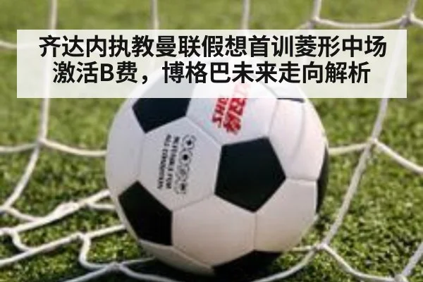 齐达内执教曼联假想首训菱形中场激活B费,博格巴未来走向解析